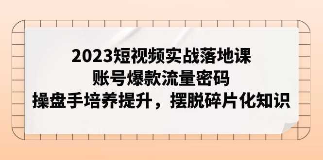 2023短视频实战落地课,账号爆款流量密码,操盘手培养提升,摆脱碎片化知识