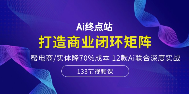 Ai终点站,打造商业闭环矩阵,帮电商/实体降70%成本,12款Ai联合深度实战