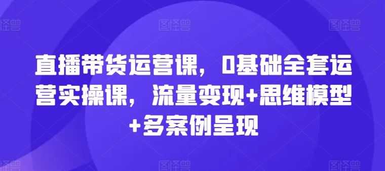 直播带货运营课,0基础全套运营实操课,流量变现+思维模型+多案例呈现