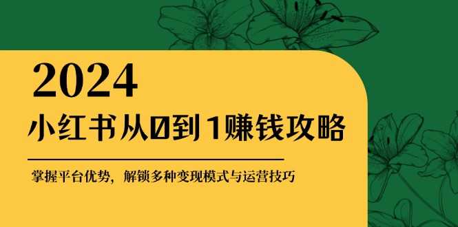 小红书从0到1赚钱攻略:掌握平台优势,解锁多种变现赚钱模式与运营技巧