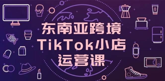 东南亚跨境TikTok小店运营课,掌握店铺设置与流量转化核心技巧
